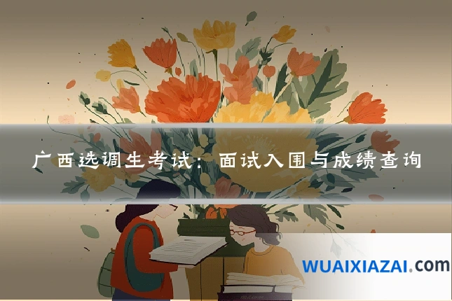 广西选调生考试：面试入围与成绩查询