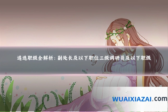 遴选职级全解析：副处长及以下职位三级调研员及以下职级