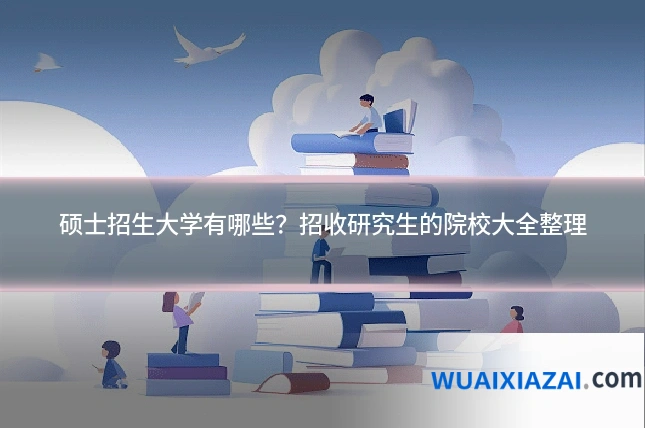 硕士招生大学有哪些？招收研究生的院校大全整理