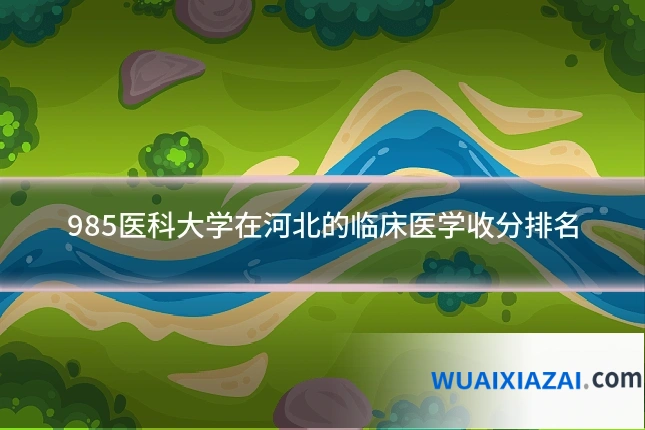 985医科大学在河北的临床医学收分排名