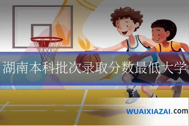 湖南本科批次录取分数最低大学