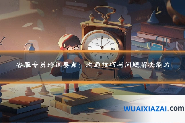 客服专员培训要点：沟通技巧与问题解决能力