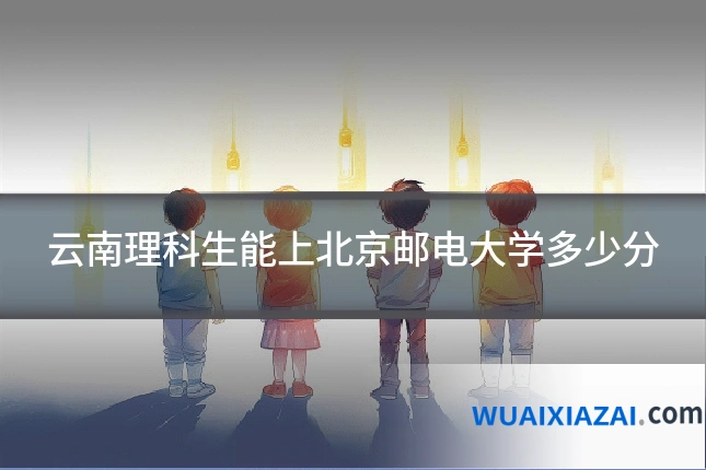 云南理科生能上北京邮电大学多少分