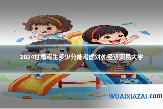 2024甘肃考生多少分能考虑对外经济贸易大学