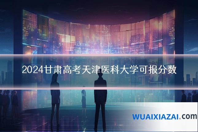 2024甘肃高考天津医科大学可报分数