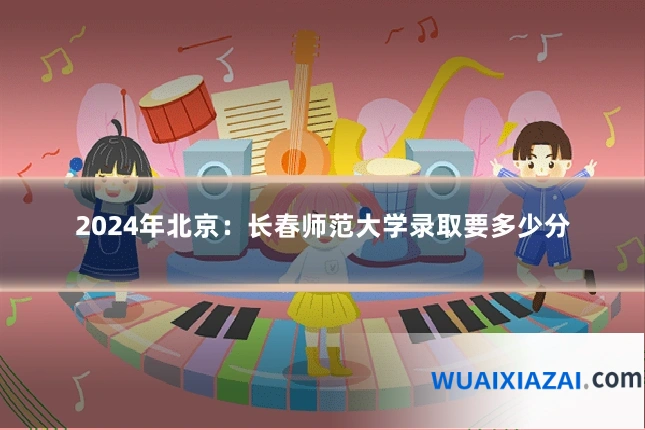2024年北京：长春师范大学录取要多少分