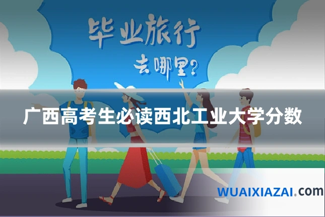 广西高考生必读西北工业大学分数