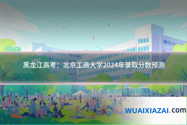 黑龙江高考：北京工商大学2024年录取分数预测