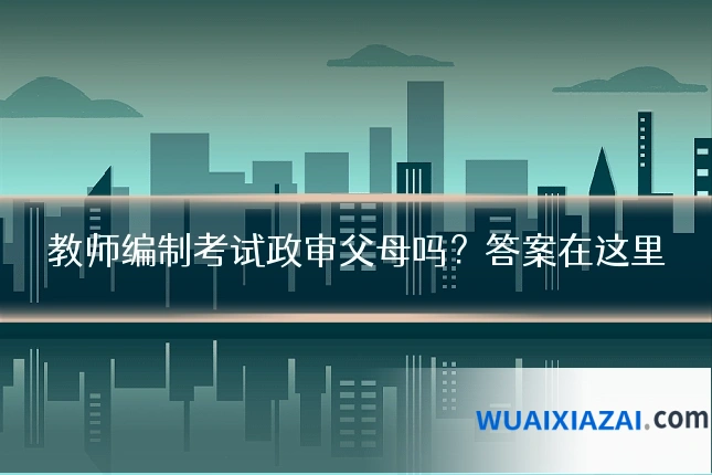 教师编制考试政审父母吗？答案在这里