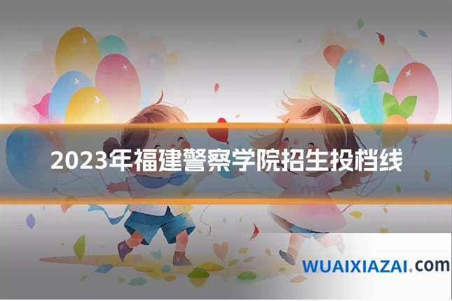 2023年福建警察学院招生投档线