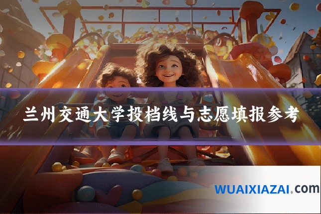 兰州交通大学投档线与志愿填报参考