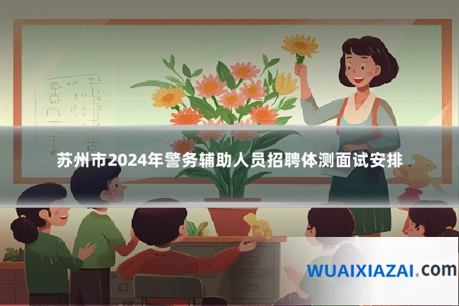 苏州市2024年警务辅助人员招聘体测面试安排