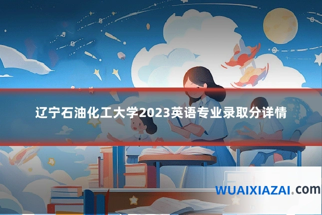 辽宁石油化工大学2023英语专业录取分详情