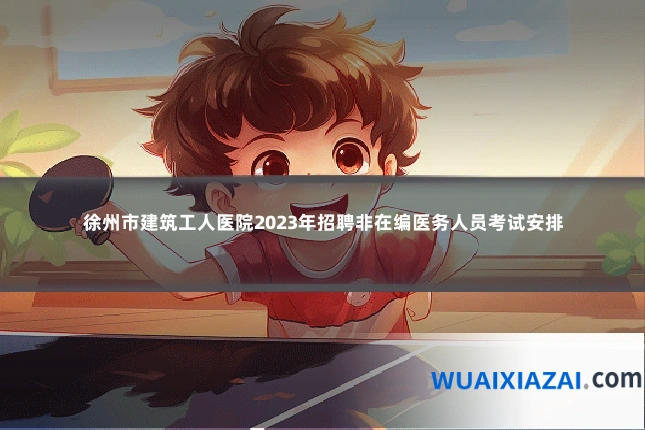 徐州市建筑工人医院2023年招聘非在编医务人员考试安排