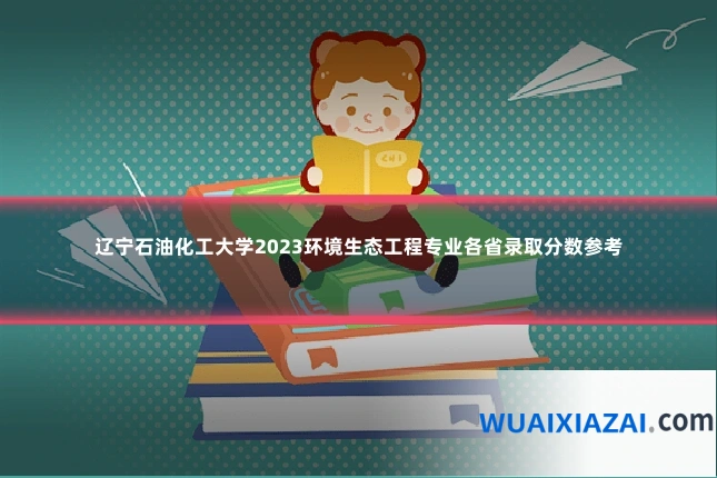 辽宁石油化工大学2023环境生态工程专业各省录取分数参考