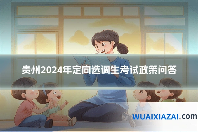 贵州2024年定向选调生考试政策问答