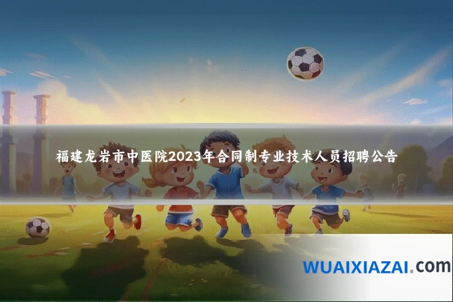 福建龙岩市中医院2023年合同制专业技术人员招聘公告