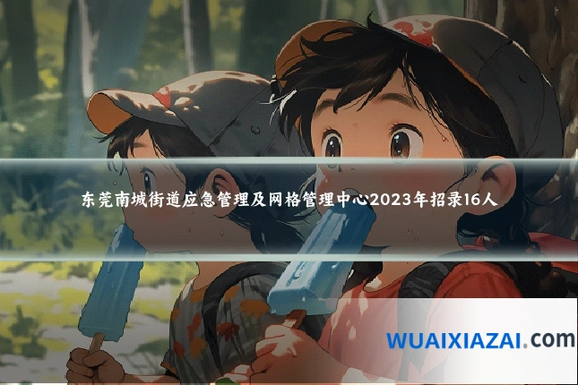 东莞南城街道应急管理及网格管理中心2023年招录16人