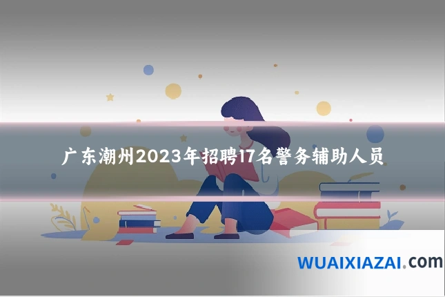 广东潮州2023年招聘17名警务辅助人员