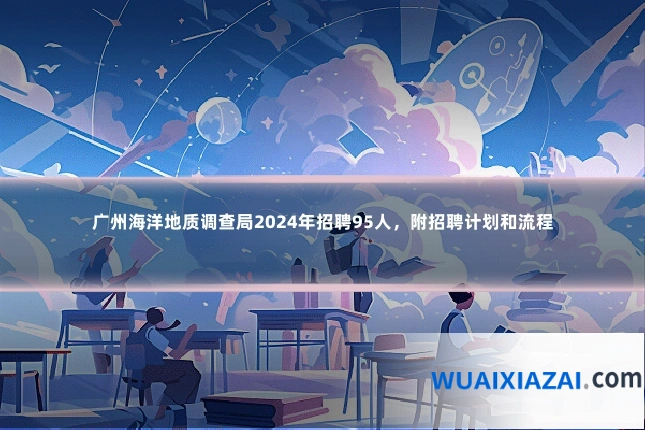 广州海洋地质调查局2024年招聘95人，附招聘计划和流程