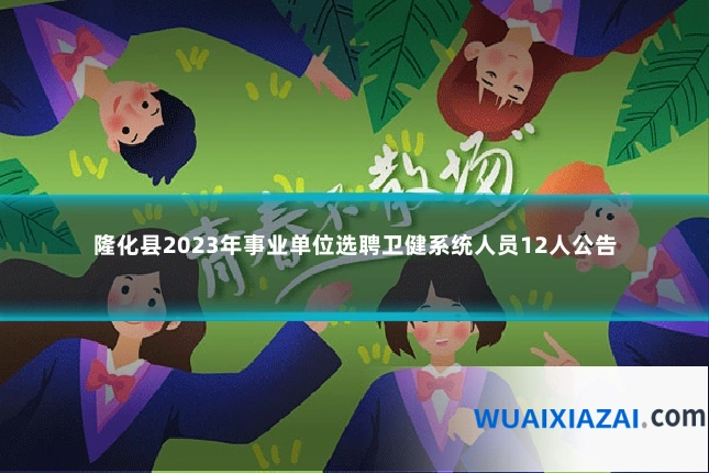 隆化县2023年事业单位选聘卫健系统人员12人公告