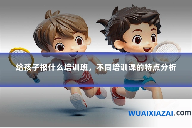 给孩子报什么培训班，不同培训课的特点分析