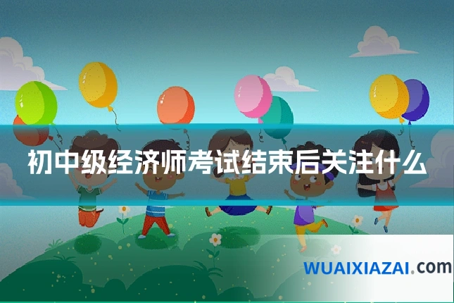 初中级经济师考试结束后关注什么