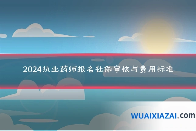 2024执业药师报名社保审核与费用标准