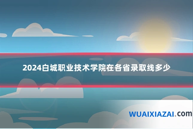 2024白城职业技术学院在各省录取线多少
