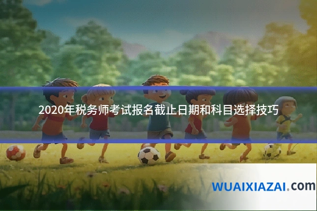 2020年税务师考试报名截止日期和科目选择技巧