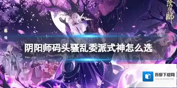 阴阳师码头骚乱委派式神怎么选 阴阳师码头骚乱委派式神选择